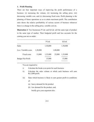 1. Profit Planning
There are four important ways of improving the profit performance of a
business: (i) increasing the volume, (ii) increasing the selling price, (iii)
decreasing variable cost, and (iv) decreasing fixed costs. Profit planning is the
planning of future operations so as to attain maximum profit. The contribution
ratio shows the relative profitability of various sectors of business whenever
there is a change in the selling price, variable cost etc.

Illustration 4: Two businesses P Ltd. and Q Ltd. sell the same type of product
in the same type of market. Their budgeted profit and loss accounts for the
coming year are as under:
--------------------------------------------------------------------------------------
                                               P Ltd.                     Q Ltd.
--------------------------------------------------------------------------------------
Sales                                        1,50,000                   1,50,000

Less: Variable costs         1,20,000                     1,00,000

         Fixed costs           15,000        1,35,000        35,000 1,35,000
                                             ----------                 ----------
Budget Net Profit                              15,000                     15,000
                                             ----------                 ----------
--------------------------------------------------------------------------------------
         You are required to:
         i)       Calculate the break-even point for each business
         ii)      Calculate the sales volume at which each business will earn
                  Rs.5,000 profit.

         iii)     State which business is likely to earn greater profit in conditions
                  of:
                  (a) heavy demand for the product
                  (b) low demand for the product, and,
                        briefly give your argument also.




                                              213
 