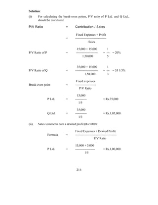 Solution:
(i)    For calculating the break-even points, P/V ratio of P Ltd. and Q Ltd.,
       should be calculated:

P/V Ratio                    =       Contribution / Sales

                                      Fixed Expenses + Profit
                             =       ------------------------------
                                                  Sales

                                      15,000 + 15,000              1
P/V Ratio of P               =       ---------------------      = --- = 20%
                                           1,50,000                5


                                      35,000 + 15,000              1
P/V Ratio of Q               =       ----------------------     = --- = 33 1/3%
                                              1,50,000             3

                                      Fixed expenses
Break-even point             =       --------------------
                                         P/V Ratio

                                       15,000
                 P Ltd.      =       -----------                = Rs.75,000
                                        1/5

                                      35,000
                 Q Ltd.      =       -----------                = Rs.1,05,000
                                        1/3

(ii)   Sales volume to earn a desired profit (Rs.5000):

                                     Fixed Expenses + Desired Profit
                 Formula     =       ----------------------------------------
                                                       P/V Ratio

                                     15,000 + 5,000
                 P Ltd.      =       -------------------        = Rs.1,00,000
                                              1/5




                                      214
 