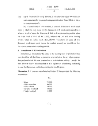 35,000 + 5,000
                Q Ltd.            =    -------------------    = Rs.1,20,000
                                                1/3

(iii)   (a) In conditions of heavy demand, a concern with larger P/V ratio can
        earn greater profits because of greater contribution. Thus, Q Ltd. is likely
        to earn greater profit.
        (b) In conditions of low demand, a concern with lower break-even
point is likely to earn more profits because it will start earning profits at
a lower level of sales. In this case, P Ltd. will start earning profits when
its sales reach a level of Rs.75,000, whereas Q Ltd. will start earning
profits when its sales reach Rs.1,05,000. Therefore, in case of low
demand, break-even point should be reached as early as possible so that
the concern may start earning profits.

2. Introduction of a New Product
    Sometimes, a product may be added to the existing lines of products with a
view to utilise idle facilities, to capture a new market or for any other purpose.
The profitability of this new product has to be found out initially. Usually, the
new product will be manufactured if it is capable of contributing something
toward fixed costs and profit after meeting its variable costs.

Illustration 5: A concern manufacturing Product X has provided the following
information:
                                         Rs.

        Sales                          75,000
        Direct materials               30,000
        Direct labour                  10,000
        Variable overhead              10,000
        Fixed overhead                 15,000




                                        215
 