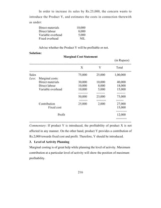 In order to increase its sales by Rs.25,000, the concern wants to
introduce the Product Y, and estimates the costs in connection therewith
as under:
        Direct materials                    10,000
        Direct labour                        8,000
        Variable overhead                    5,000
        Fixed overhead                        NIL

        Advise whether the Product Y will be profitable or not.
Solution:
                                Marginal Cost Statement
                                                                                 (in Rupees)
-------------------------------------------------------------------------------------------------
                                                 X                Y                Total
-------------------------------------------------------------------------------------------------
Sales                                          75,000           25,000           1,00,000
Less: Marginal costs:
         Direct materials                      30,000           10,000              40,000
         Direct labour                         10,000            8,000              18,000
         Variable overhead                     10,000             5,000             15,000
                                               ---------        --------            --------
                                               50,000           23,000              73,000
                                                --------        ---------          -------
         Contribution                          25,000            2,000              27,000
                  Fixed cost                                                        15,000
                                                                                   ----------
                           Profit                                                   12,000
                                                                                   ----------
-------------------------------------------------------------------------------------------------
Commentary: If product Y is introduced, the profitability of product X is not
affected in any manner. On the other hand, product Y provides a contribution of
Rs.2,000 towards fixed cost and profit. Therefore, Y should be introduced.
3. Level of Activity Planning
Marginal costing is of great help while planning the level of activity. Maximum
contribution at a particular level of activity will show the position of maximum
profitability.



                                              216
 