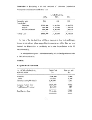 Illustration 6: Following is the cost structure of Sundaram Corporation,
Pondicherry, manufacturers of Colour TVs.
-------------------------------------------------------------------------------------------------
                                                        Level of Activity
                                             50%                70%                90%
-------------------------------------------------------------------------------------------------
Output (in units )                          200                   280               360
Cost (in Rs.)
         Materials                       10,00,000         14,00,000             18,00,000
         Labour                           3,00,000           4,20,000              5,40,000
         Factory overhead                  5,00,000          6,00,000              7,00,000
                                         ------------      ------------          ------------
Factory Cost                             18,00,000         24,20,000             30,40,000
                                         ------------      ------------          ------------
-------------------------------------------------------------------------------------------------
     In view of the fact that there will be no increase in fixed costs and import
license for the picture tubes required in the manufacture of its TVs has been
obtained, the Corporation is considering an increase in production to its full
installed capacity.

    The management requires a statement showing all details of production costs
at 100% level of activity.

Solution:

Marginal Cost Statement
-------------------------------------------------------------------------------------------------
(At 100% level of activity                            Total Cost               Cost per unit
with 400 units)                                           Rs.                         Rs.
-------------------------------------------------------------------------------------------------
Materials                                             20,00,000                       5,000
Labour                                                 6,00,000                       1,500
Variable Factory Overhead                             5,00,000                       1,250
                                                      ------------                   -------
Marginal Factory Cost                                 31,00,000                      7,750
Fixed Factory Overhead                                  2,50,000                       625
                                                      ------------                   -------
Total Factory Cost                                    33,50,000                      8,375
                                                      ------------                   -------


                                              217
 