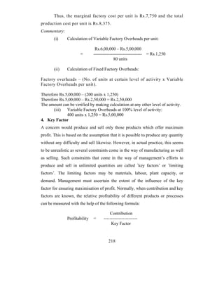 Thus, the marginal factory cost per unit is Rs.7,750 and the total
production cost per unit is Rs.8,375.
Commentary:
       (i)     Calculation of Variable Factory Overheads per unit:

                                Rs.6,00,000 – Rs.5,00,000
                       =       ---------------------------------   = Rs.1,250
                                             80 units

       (ii)    Calculation of Fixed Factory Overheads:

Factory overheads – (No. of units at certain level of activity x Variable
Factory Overheads per unit).

Therefore Rs.5,00,000 – (200 units x 1,250)
Therefore Rs.5,00,000 – Rs.2,50,000 = Rs.2,50,000
The amount can be verified by making calculation at any other level of activity.
       (iii) Variable Factory Overheads at 100% level of activity:
              400 units x 1,250 = Rs.5,00,000
4. Key Factor
A concern would produce and sell only those products which offer maximum
profit. This is based on the assumption that it is possible to produce any quantity
without any difficulty and sell likewise. However, in actual practice, this seems
to be unrealistic as several constraints come in the way of manufacturing as well
as selling. Such constraints that come in the way of management’s efforts to
produce and sell in unlimited quantities are called `key factors’ or `limiting
factors’. The limiting factors may be materials, labour, plant capacity, or
demand. Management must ascertain the extent of the influence of the key
factor for ensuring maximisation of profit. Normally, when contribution and key
factors are known, the relative profitability of different products or processes
can be measured with the help of the following formula:

                                         Contribution
               Profitability   =     -----------------------
                                          Key Factor


                                         218
 