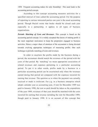 1494: `Frequent accounting makes for only friendship’. This need leads to the
accounting period concept.
       According to this concept accounting measures activities for a
specified interval of time called the accounting period. For the purpose
of reporting to various interested parties one year is the usual accounting
period. Though Pacioli wrote that books should be closed each year
especially in a partnership, it applies to all types of business
organisations.

Periodic Matching of Costs and Revenues: This concept is based on the
accounting period concept. It is widely accepted that desire of making profit is
the most important motivation to keep the proprietors engaged in business
activities. Hence a major share of attention of the accountant is being devoted
towards evolving appropriate techniques of measuring profits. One such
technique is periodic matching of costs and revenues.

       In order to ascertain the profits made by the business during a
period, the accountant should match the revenues of the period with the
costs of that period. By `matching’ we mean appropriate association of
related revenues and expenses pertaining to a particular accounting
period. To put it in other words, profits made by a business in a
particular accounting period can be ascertained only when the revenues
earned during that period are compared with the expenses incurred for
earning that revenue. The question as to when the payment was actually
received or made is irrelevant. For e.g. in a business enterprise which
adopts calendar year as accounting year, if rent for December 1989 was
paid in January 1990, the rent so paid should be taken as the expenditure
of the year 1989, revenues of that year should be matched with the costs
incurred for earning that revenue including the rent for December 1989,
though paid in January 1990. It is on account of this concept that


                                      22
 