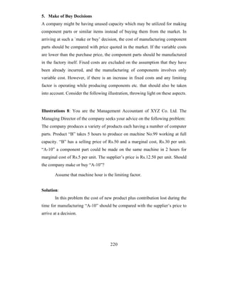 5. Make of Buy Decisions
A company might be having unused capacity which may be utilized for making
component parts or similar items instead of buying them from the market. In
arriving at such a `make or buy’ decision, the cost of manufacturing component
parts should be compared with price quoted in the market. If the variable costs
are lower than the purchase price, the component parts should be manufactured
in the factory itself. Fixed costs are excluded on the assumption that they have
been already incurred, and the manufacturing of components involves only
variable cost. However, if there is an increase in fixed costs and any limiting
factor is operating while producing components etc. that should also be taken
into account. Consider the following illustration, throwing light on these aspects.


Illustrations 8: You are the Management Accountant of XYZ Co. Ltd. The
Managing Director of the company seeks your advice on the following problem:
The company produces a variety of products each having a number of computer
parts. Product “B” takes 5 hours to produce on machine No.99 working at full
capacity. “B” has a selling price of Rs.50 and a marginal cost, Rs.30 per unit.
“A-10” a component part could be made on the same machine in 2 hours for
marginal cost of Rs.5 per unit. The supplier’s price is Rs.12.50 per unit. Should
the company make or buy “A-10”?

        Assume that machine hour is the limiting factor.


Solution:
        In this problem the cost of new product plus contribution lost during the
time for manufacturing “A-10” should be compared with the supplier’s price to
arrive at a decision.




                                       220
 