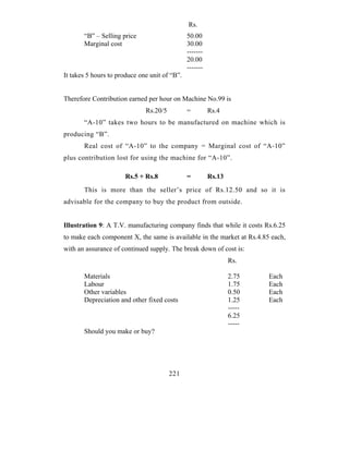 Rs.
       “B” – Selling price                     50.00
       Marginal cost                           30.00
                                               -------
                                               20.00
                                               -------
It takes 5 hours to produce one unit of “B”.


Therefore Contribution earned per hour on Machine No.99 is
                              Rs.20/5          =         Rs.4
       “A-10” takes two hours to be manufactured on machine which is
producing “B”.
       Real cost of “A-10” to the company = Marginal cost of “A-10”
plus contribution lost for using the machine for “A-10”.

                      Rs.5 + Rs.8              =         Rs.13
       This is more than the seller’s price of Rs.12.50 and so it is
advisable for the company to buy the product from outside.


Illustration 9: A T.V. manufacturing company finds that while it costs Rs.6.25
to make each component X, the same is available in the market at Rs.4.85 each,
with an assurance of continued supply. The break down of cost is:
                                                                 Rs.

       Materials                                                 2.75    Each
       Labour                                                    1.75    Each
       Other variables                                           0.50    Each
       Depreciation and other fixed costs                        1.25    Each
                                                                 -----
                                                                 6.25
                                                                 -----
       Should you make or buy?




                                        221
 