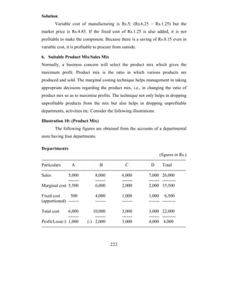 Solution:
         Variable cost of manufacturing is Rs.5; (Rs.6.25 – Rs.1.25) but the
market price is Rs.4.85. If the fixed cost of Rs.1.25 is also added, it is not
profitable to make the component. Because there is a saving of Rs.0.15 even in
variable cost, it is profitable to procure from outside.

6. Suitable Product Mix/Sales Mix
Normally, a business concern will select the product mix which gives the
maximum profit. Product mix is the ratio in which various products are
produced and sold. The marginal costing technique helps management in taking
appropriate decisions regarding the product mix, i.e., in changing the ratio of
product mix so as to maximise profits. The technique not only helps in dropping
unprofitable products from the mix but also helps in dropping unprofitable
departments, activities etc. Consider the following illustrations:

Illustration 10: (Product Mix)
         The following figures are obtained from the accounts of a departmental
store having four departments.

Departments
                                                                               (figures in Rs.)
-------------------------------------------------------------------------------------------------
Particulars         A                  B                C                 D      Total
-------------------------------------------------------------------------------------------------
Sales             5,000             8,000             6,000             7,000 26,000
                  -------           -------           -------           ------- ---------
Marginal cost 5,500                 6,000             2,000             2,000 15,500

Fixed cost      500                 4,000             1,000             1,000 6,500
(apportioned) -------               -------           -------           ------- ---------

Total cost        6,000            10,000             3,000             3,000 22,000
                  -------           -------           -------           ------- ---------
Profit/Loss(-) 1,000           (-) 2,000              3,000             4,000 4,000
-------------------------------------------------------------------------------------------------


                                              222
 
