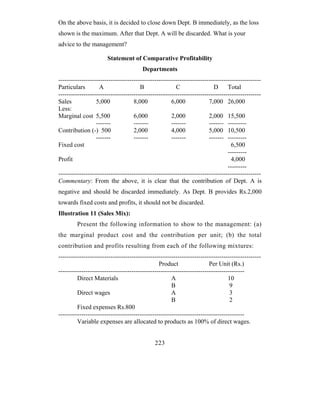 On the above basis, it is decided to close down Dept. B immediately, as the loss
shown is the maximum. After that Dept. A will be discarded. What is your
advice to the management?

                       Statement of Comparative Profitability
                                        Departments
-------------------------------------------------------------------------------------------------
Particulars         A                  B                C                 D      Total
-------------------------------------------------------------------------------------------------
Sales             5,000             8,000             6,000             7,000 26,000
Less:
Marginal cost 5,500                 6,000             2,000             2,000 15,500
                  -------           -------           -------           ------- ---------
Contribution (-) 500                2,000             4,000             5,000 10,500
                  -------           -------           -------           ------- ---------
Fixed cost                                                                         6,500
                                                                                 ---------
Profit                                                                             4,000
                                                                                 ---------
-------------------------------------------------------------------------------------------------
Commentary: From the above, it is clear that the contribution of Dept. A is
negative and should be discarded immediately. As Dept. B provides Rs.2,000
towards fixed costs and profits, it should not be discarded.
Illustration 11 (Sales Mix):
         Present the following information to show to the management: (a)
the marginal product cost and the contribution per unit; (b) the total
contribution and profits resulting from each of the following mixtures:
-------------------------------------------------------------------------------------------------
                                                Product                 Per Unit (Rs.)
-----------------------------------------------------------------------------------------
         Direct Materials                             A                          10
                                                      B                           9
         Direct wages                                 A                           3
                                                      B                           2
         Fixed expenses Rs.800
-----------------------------------------------------------------------------------------
         Variable expenses are allocated to products as 100% of direct wages.


                                              223
 