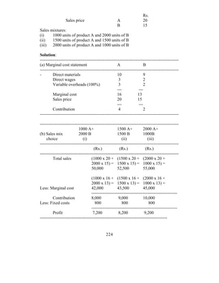 Rs.
                  Sales price                         A                 20
                                                      B                 15
Sales mixtures:
(i)    1000 units of product A and 2000 units of B
(ii)   1500 units of product A and 1500 units of B
(iii) 2000 units of product A and 1000 units of B

Solution:
-------------------------------------------------------------------------------------------------
(a) Marginal cost statement                           A                 B
-------------------------------------------------------------------------------------------------
-        Direct materials                             10                9
         Direct wages                                  3                2
         Variable overheads (100%)                     3                 2
                                                      ---            ---
         Marginal cost                                16            13
         Sales price                                  20            15
                                                      ---            ---
         Contribution                                  4                2
-------------------------------------------------------------------------------------------------

-------------------------------------------------------------------------------------------------
                           1000 A+                    1500 A+           2000 A+
(b) Sales mix              2000 B                     1500 B            1000B
     choice                   (i)                        (ii)              (iii)
-------------------------------------------------------------------------------------------------
                                      (Rs.)             (Rs.)             (Rs.)
-------------------------------------------------------------------------------------------------
         Total sales                (1000 x 20 + (1500 x 20 + (2000 x 20 +
                                    2000 x 15) = 1500 x 15) = 1000 x 15) =
                                    50,000            52,500            55,000

                                    (1000 x 16 + (1500 x 16 + (2000 x 16 +
                                    2000 x 13) = 1500 x 13) = 1000 x 13) =
Less: Marginal cost                 42,000            43,500            45,000
                                    ------------------------------------------------------------
         Contribution               8,000              9,000            10,000
Less: Fixed costs                     800                800                800
                                    ------------------------------------------------------------
         Profit                      7,200             8,200             9,200
-----------------------------------------------------------------------------------------


                                              224
 