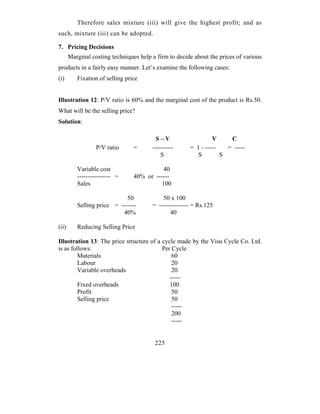Therefore sales mixture (iii) will give the highest profit; and as
such, mixture (iii) can be adopted.

7. Pricing Decisions
       Marginal costing techniques help a firm to decide about the prices of various
products in a fairly easy manner. Let’s examine the following cases:
(i)       Fixation of selling price


Illustration 12: P/V ratio is 60% and the marginal cost of the product is Rs.50.
What will be the selling price?
Solution:

                                          S–V                   V     C
                  P/V ratio      =      ----------     = 1 - -----   = -----
                                            S            S         S

          Variable cost                    40
          ---------------- =     40% or ------
          Sales                           100

                             50             50 x 100
          Selling price = -------       = -------------- = Rs.125
                           40%                 40

(ii)      Reducing Selling Price

Illustration 13: The price structure of a cycle made by the Visu Cycle Co. Ltd.
is as follows:                            Per Cycle
         Materials                            60
         Labour                               20
         Variable overheads                   20
                                             -----
         Fixed overheads                     100
         Profit                               50
         Selling price                        50
                                              -----
                                              200
                                              -----


                                         225
 