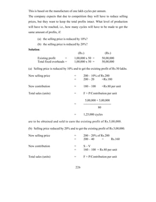 This is based on the manufacture of one lakh cycles per annum.
The company expects that due to competition they will have to reduce selling
prices, but they want to keep the total profits intact. What level of production
will have to be reached, i.e., how many cycles will have to be made to get the
same amount of profits, if:

       (a) the selling price is reduced by 10%?
       (b) the selling price is reduced by 20%?
Solution:
                                          (Rs.)                    (Rs.)
       Existing profit       =        1,00,000 x 50 =           50,00,000
       Total fixed overheads =        1,00,000 x 50 =           50,00,000

(a) Selling price is reduced by 10% and to get the existing profit of Rs.50 lakhs.

New selling price                     =       200 – 10% of Rs.200
                                      =       200 – 20      =Rs.180

New contribution                      =       180 – 100         =Rs.80 per unit

Total sales (units)                   =       F + P/Contribution per unit

                                               5,00,000 + 5,00,000
                                      =       ---------------------------
                                                            80

                                      =       1,25,000 cycles

are to be obtained and sold to earn the existing profit of Rs.5,00,000.

(b) Selling price reduced by 20% and to get the existing profit of Rs.5,00,000.

New selling price                     =       200 – 20% of Rs.200
                                      =       200 – 40      =     Rs.160

New contribution                      =       S–V
                                      =       160 – 100 = Rs.80 per unit

Total sales (units)                   =       F + P/Contribution per unit


                                       226
 