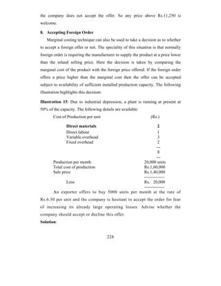 the company does not accept the offer. So any price above Rs.11,250 is
welcome.

8. Accepting Foreign Order
    Marginal costing technique can also be used to take a decision as to whether
to accept a foreign offer or not. The speciality of this situation is that normally
foreign order is requiring the manufacturer to supply the product at a price lower
than the inland selling price. Here the decision is taken by comparing the
marginal cost of the product with the foreign price offered. If the foreign order
offers a price higher than the marginal cost then the offer can be accepted
subject to availability of sufficient installed production capacity. The following
illustration highlights this decision:

Illustration 15: Due to industrial depression, a plant is running at present at
50% of the capacity. The following details are available:
        Cost of Production per unit                              (Rs.)

                Direct materials                            2
                Direct labour                               1
                Variable overhead                           3
                Fixed overhead                              2
                                                           ---
                                                            8
                                                           ---
        Production per month                       20,000 units
        Total cost of production                   Rs.1,60,000
        Sale price                                 Rs.1,40,000
                                                   --------------
                Loss                               Rs. 20,000
                                                   --------------
        An exporter offers to buy 5000 units per month at the rate of
Rs.6.50 per unit and the company is hesitant to accept the order for fear
of increasing its already large operating losses. Advise whether the
company should accept or decline this offer.
Solution:


                                         228
 