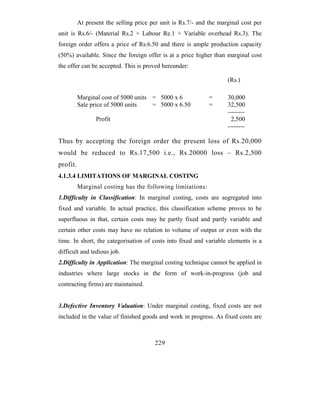 At present the selling price per unit is Rs.7/- and the marginal cost per
unit is Rs.6/- (Material Rs.2 + Labour Re.1 + Variable overhead Rs.3). The
foreign order offers a price of Rs.6.50 and there is ample production capacity
(50%) available. Since the foreign offer is at a price higher than marginal cost
the offer can be accepted. This is proved hereunder:

                                                                     (Rs.)

          Marginal cost of 5000 units = 5000 x 6              =      30,000
          Sale price of 5000 units    = 5000 x 6.50           =      32,500
                                                                     --------
                 Profit                                               2,500
                                                                     --------

Thus by accepting the foreign order the present loss of Rs.20,000
would be reduced to Rs.17,500 i.e., Rs.20000 loss – Rs.2,500
profit.
4.1.3.4 LIMITATIONS OF MARGINAL COSTING
          Marginal costing has the following limitations:
1.Difficulty in Classification: In marginal costing, costs are segregated into
fixed and variable. In actual practice, this classification scheme proves to be
superfluous in that, certain costs may be partly fixed and partly variable and
certain other costs may have no relation to volume of output or even with the
time. In short, the categorisation of costs into fixed and variable elements is a
difficult and tedious job.
2.Difficulty in Application: The marginal costing technique cannot be applied in
industries where large stocks in the form of work-in-progress (job and
contracting firms) are maintained.


3.Defective Inventory Valuation: Under marginal costing, fixed costs are not
included in the value of finished goods and work in progress. As fixed costs are



                                        229
 