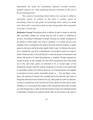 adjustments are made for outstanding expenses, accrued incomes,
prepaid expenses etc. while preparing financial statements at the end of
the accounting period.
       The system of accounting which follows this concept is called as
mercantile system. In contrast to this there is another system of
accounting called as cash system of accounting where entries are made
only when cash is received or paid, no entry being made when a payment
or receipt is merely due.

Realisation Concept: Realisation refers to inflows of cash or claims to cash like
bills receivables, debtors etc. arising from the sale of assets or rendering of
services. According to Realisation concept, revenues are usually recognized in
the period in which goods were sold to customers or in which services were
rendered. Sale is considered to be made at the point when the property in goods
passes to the buyer and he becomes legally liable to pay. To illustrate this point,
let us consider the case of A, a manufacturer who produces goods on receipt of
orders. When an order is received from B, A starts the process of production and
delivers the goods to B when the production is complete. B makes payment on
receipt of goods. In this example, the sale will be presumed to have been made
not at the time when goods are delivered to B. A second aspect of the
Realisation concept is that the amount recognized as revenue is the amount that
is reasonably certain to be realized. However, lot of reasoning has to be applied
to ascertain as to how certain `reasonably certain’ is … Yet, one thing is clear,
that is, the amount of revenue to be recorded may be less than the sales value of
the goods sold and services rendered. For e.g. when goods are sold at a discount,
revenue is recorded not at the list price but at the amount at which sale is made.
Similarly, it is on account of this aspects of the concept that when sales are made
on credit though entry is made for the full amount of sales, the estimated amount
of bad debts is treated as an expense and the effect on net income is the same as



                                        23
 