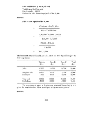 Sales 10,000 units @ Rs.25 per unit
        Variable cost Rs.15 per unit
        Fixed costs Rs.1,00,000
        Find out the sales for earning a profit of Rs.50,000

Solution:

        Sales to earn a profit of Rs.50,000

                                    (Fixed cost + Profit) Sales
                          =        ----------------------------------
                                      Sales – Variable Cost

                                    1,00,000 + 50,000 x 2,50,000
                          =        -------------------------------------
                                        2,50,000 – 1,50,000

                                    1,50,000 x 2,50,000
                          =        ---------------------------
                                            1,00,000

                          =        Rs.3,75,000

Illustration 19: The records of RAM Ltd., which has three departments give the
following figures:
-------------------------------------------------------------------------------------------------
                                    Dept. A           Dept. B           Dept. C           Total
                                      (Rs.)             (Rs.)             (Rs.)           (Rs.)
-------------------------------------------------------------------------------------------------
         Sales                      12,000            18,000            20,000          50,000
                                    -------------------------------------------------------------
         Marginal cost              13,000            6,000             15,000          34,000
         Fixed cost                   1,000           4,000             10,000          15,000
                                    -------------------------------------------------------------
         Total cost                 14,000           10,000             25,000          49,000
         Profit/Loss                 -2,000          +8,000              -5,000          1,000
-------------------------------------------------------------------------------------------------
         The management wants to discontinue product C immediately as it
gives the maximum loss. How would you advise the management?

Solution:



                                              232
 