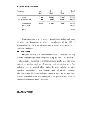 Marginal Cost Statement
-------------------------------------------------------------------------------------------------
Particulars                           A                 B                 C                Total
                                    (Rs.)             (Rs.)             (Rs.)              (Rs.)
-------------------------------------------------------------------------------------------------
         Sales                      12,000            18,000            20,000           50,000
Less: Marginal cost                 13,000              6,000           15,000           34,000
                                    -------------------------------------------------------------
         Contribution               -1,000            12,000              5,000          16,000
         Fixed cost                                                                      15,000
                                                                                          -------
         Profit                                                                            1,000
                                                                                           -------
-------------------------------------------------------------------------------------------------

         Here department A gives negative contribution, and as such it can
be given up. Department C gives a contribution of Rs.5,000. If
department C is closed, then it may lead to further loss. Therefore, C
should be continued.
4.1.3.6 SUMMARY
         Marginal costing is an important technique of costing where only
variable costs are considered while calculating the cost of the product. It
is a technique of presenting cost information and can be used with other
methods of costing (such as job costing, contract costing, etc). This
technique can be applied while taking decisions relating to profit
planning, introducing a new product, level of activity planning,
allocating scarce factors to profitable channels, make or buy decisions,
suitable production/sales mix, fixing prices for products, etc. However
this technique is not without limitations.




4.1.3.7 KEY WORDS


                                              233
 