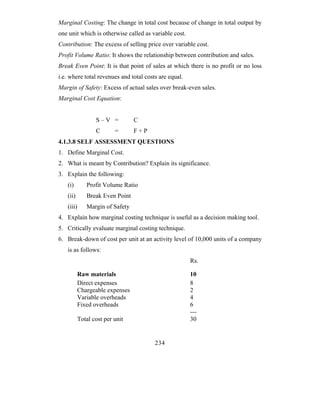 Marginal Costing: The change in total cost because of change in total output by
one unit which is otherwise called as variable cost.
Contribution: The excess of selling price over variable cost.
Profit Volume Ratio: It shows the relationship between contribution and sales.
Break Even Point: It is that point of sales at which there is no profit or no loss
i.e. where total revenues and total costs are equal.
Margin of Safety: Excess of actual sales over break-even sales.
Marginal Cost Equation:


                 S–V =          C
                 C       =      F+P
4.1.3.8 SELF ASSESSMENT QUESTIONS
1. Define Marginal Cost.
2. What is meant by Contribution? Explain its significance.
3. Explain the following:
   (i)       Profit Volume Ratio
   (ii)      Break Even Point
   (iii)     Margin of Safety
4. Explain how marginal costing technique is useful as a decision making tool.
5. Critically evaluate marginal costing technique.
6. Break-down of cost per unit at an activity level of 10,000 units of a company
   is as follows:
                                                       Rs.

          Raw materials                                10
          Direct expenses                              8
          Chargeable expenses                          2
          Variable overheads                           4
          Fixed overheads                              6
                                                       ---
          Total cost per unit                          30


                                        234
 