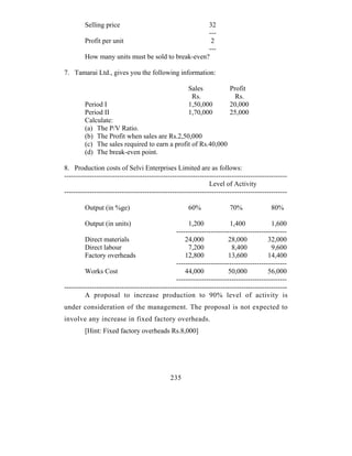 Selling price                             32
                                                   ---
         Profit per unit                            2
                                                   ---
         How many units must be sold to break-even?

7. Tamarai Ltd., gives you the following information:

                                                      Sales             Profit
                                                       Rs.                Rs.
         Period I                                     1,50,000          20,000
         Period II                                    1,70,000          25,000
         Calculate:
         (a) The P/V Ratio.
         (b) The Profit when sales are Rs.2,50,000
         (c) The sales required to earn a profit of Rs.40,000
         (d) The break-even point.

8. Production costs of Selvi Enterprises Limited are as follows:
-------------------------------------------------------------------------------------------------
                                                               Level of Activity
-------------------------------------------------------------------------------------------------

         Output (in %ge)                              60%               70%               80%

         Output (in units)                            1,200             1,400             1,600
                                                 ------------------------------------------------
         Direct materials                            24,000            28,000            32,000
         Direct labour                                7,200              8,400            9,600
         Factory overheads                           12,800             13,600           14,400
                                                 ------------------------------------------------
         Works Cost                                  44,000             50,000           56,000
                                                 ------------------------------------------------
-------------------------------------------------------------------------------------------------
         A proposal to increase production to 90% level of activity is
under consideration of the management. The proposal is not expected to
involve any increase in fixed factory overheads.
         [Hint: Fixed factory overheads Rs.8,000]




                                              235
 