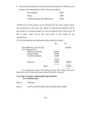 9. The following expenses are incurred in the manufacture of 1,000 units of a
   product in the manufacture of which a factory specialises:
               Raw materials                                    2,800
               Wages                                            1,900
               Overhead Charges (Rs.4,000 fixed)                4,200


10,000 units of the product can be absorbed by the home market where
the selling price is Rs.9 per unit. There is a demand for 50,000 units of
the product in a foreign market if it can be offered at Rs.8.20 per unit. If
this is done, what will be the total profit or loss made by the
manufacturer.
10. The following data are obtained from the records of a factory:
                                                      Rs.               Rs.

       Sales 4000 units @ Rs.25 each                                    1,00,000
       Less: Marginal Cost
              Materials consumed                    40,000
              Labour charges                        20,000
              Variable overheads                    12,000
                                                    --------
                                                    72,000
               Fixed cost                           18,000    90,000
                                                    ------------------
                                  Profit                      10,000
                                                             ---------
      It is proposed to reduce the selling price by 20%. What extra units
should be sold to obtain the same amount of profit as above?

4.1.3.9 KEY TO SELF ASSESSMENT QUESTIONS
         (For Problems only)

Q.No.6:        7500 units.

Q.No.7:        (a) 25%; (b) Rs.45,000; (c) Rs.2,30,000; (d) Rs.70,000.




                                       236
 