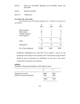 Q.No.8:           Prime cost Rs.46,800; Marginal cost Rs.54,000; Works cost
                  Rs.62,000.

Q.No.9:           Profit Rs.2,02,000.

Q.No.10:          10,000 units.

4.1.3.10 CASE ANALYSIS
        The cost per unit of the three products X, Y and Z of a concern is
as follows:
                                        X            Y            Z
                                       (Rs.)        (Rs.)        (Rs.)

         Direct material                           6                  7                 6
         Direct labour                            10                  8                 9
         Variable expenses                          4                  5                3
         Fixed expenses                             3                  3                2
                                             ----------------------------------------------
                                                   23                23                20
         Profit                                     9                 7                 6
                                             -----------------------------------------------
         Selling price                             32                 30               26
                                              -----------------------------------------------
         No. of units produced                10,000              5,000            8,000

    Production arrangements are such that if one product is given up, the
    production of the others can be raised by 50%. The Directors propose that Z
    should be given up because the contribution in that case is the lowest.
    Analyse the case and give your opinion.

Solution:
Statement of Projected Profitability with Products X and Y
-----------------------------------------------------------------------------------------
                                                      X                 Y
-----------------------------------------------------------------------------------------
Production (in units)                                 10000             5000
Add 50% increase (proposed)                            5000             2500
                                                       -------------------------
                                                       15000            7500
                                                      ---------------------------


                                              237
 