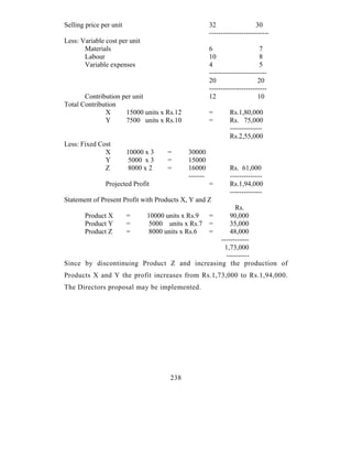 Selling price per unit                                32                  30
                                                      --------------------------
Less: Variable cost per unit
       Materials                                      6                     7
       Labour                                         10                    8
       Variable expenses                              4                     5
                                                      -------------------------
                                                      20                   20
                                                      -------------------------
       Contribution per unit                          12                   10
Total Contribution
              X      15000 units x Rs.12              =       Rs.1,80,000
              Y      7500 units x Rs.10               =       Rs. 75,000
                                                              --------------
                                                              Rs.2,55,000
Less: Fixed Cost
              X          10000 x 3   =      30000
              Y           5000 x 3   =      15000
              Z          8000 x 2    =      16000              Rs. 61,000
                                            -------            --------------
               Projected Profit                       =        Rs.1,94,000
                                                               --------------
Statement of Present Profit with Products X, Y and Z
                                                     Rs.
       Product X         =     10000 units x Rs.9 =
                                                  90,000
       Product Y         =      5000 units x Rs.7 =
                                                  35,000
       Product Z         =     8000 units x Rs.6  =
                                                  48,000
                                              ------------
                                                1,73,000
                                                 ----------
Since by discontinuing Product Z and increasing the production of
Products X and Y the profit increases from Rs.1,73,000 to Rs.1,94,000.
The Directors proposal may be implemented.




                                      238
 