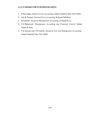 4.1.3.11 BOOKS FOR FURTHER READING


1. P.Das Gupta: Studies in Cost Accounting, Sultan Chand & Sons, New Delhi.
2. Jain & Narang: Advanced Cost Accounting, Kalyani Publishers.
3. Jawaharlal: Advanced Management Accounting, S.Chand & Co.
4. S.N.Maheswari: Management Accounting and Financial Control, Sultan
   Chand & Sons.
5. V.K.Saxena and C.D.Vashist: Advanced Cost and Management Accounting,
   Sultan Chand & Sons, New Delhi.




                                     239
 