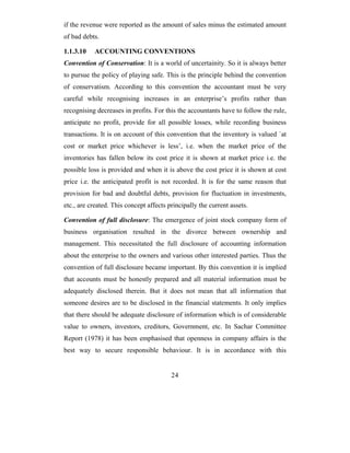 if the revenue were reported as the amount of sales minus the estimated amount
of bad debts.

1.1.3.10   ACCOUNTING CONVENTIONS
Convention of Conservation: It is a world of uncertainity. So it is always better
to pursue the policy of playing safe. This is the principle behind the convention
of conservatism. According to this convention the accountant must be very
careful while recognising increases in an enterprise’s profits rather than
recognising decreases in profits. For this the accountants have to follow the rule,
anticipate no profit, provide for all possible losses, while recording business
transactions. It is on account of this convention that the inventory is valued `at
cost or market price whichever is less’, i.e. when the market price of the
inventories has fallen below its cost price it is shown at market price i.e. the
possible loss is provided and when it is above the cost price it is shown at cost
price i.e. the anticipated profit is not recorded. It is for the same reason that
provision for bad and doubtful debts, provision for fluctuation in investments,
etc., are created. This concept affects principally the current assets.

Convention of full disclosure: The emergence of joint stock company form of
business organisation resulted in the divorce between ownership and
management. This necessitated the full disclosure of accounting information
about the enterprise to the owners and various other interested parties. Thus the
convention of full disclosure became important. By this convention it is implied
that accounts must be honestly prepared and all material information must be
adequately disclosed therein. But it does not mean that all information that
someone desires are to be disclosed in the financial statements. It only implies
that there should be adequate disclosure of information which is of considerable
value to owners, investors, creditors, Government, etc. In Sachar Committee
Report (1978) it has been emphasised that openness in company affairs is the
best way to secure responsible behaviour. It is in accordance with this


                                         24
 
