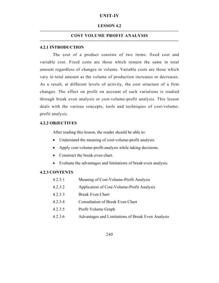 UNIT-IV

                                        LESSON 4.2
-------------------------------------------------------------------------------------------------
                      COST VOLUME PROFIT ANALYSIS
-------------------------------------------------------------------------------------------------
4.2.1 INTRODUCTION
         The cost of a product consists of two items: fixed cost and
variable cost. Fixed costs are those which remain the same in total
amount regardless of changes in volume. Variable costs are those which
vary in total amount as the volume of production increases or decreases.
As a result, at different levels of activity, the cost structure of a firm
changes. The effect on profit on account of such variations is studied
through break even analysis or cost-volume-profit analysis. This lesson
deals with the various concepts, tools and techniques of cost-volume-
profit analysis.

4.2.2 OBJECTIVES

         After reading this lesson, the reader should be able to:
         •   Understand the meaning of cost-volume-profit analysis.
         •   Apply cost-volume-profit analysis while taking decisions.
         •   Construct the break-even chart.
         •   Evaluate the advantages and limitations of break-even analysis.

4.2.3 CONTENTS
         4.2.3.1           Meaning of Cost-Volume-Profit Analysis
         4.2.3.2           Application of Cost-Volume-Profit Analysis
         4.2.3.3           Break Even Chart
         4.2.3.4           Consultation of Break Even Chart
         4.2.3.5           Profit Volume Graph
         4.2.3.6           Advantages and Limitations of Break Even Analysis



                                              240
 