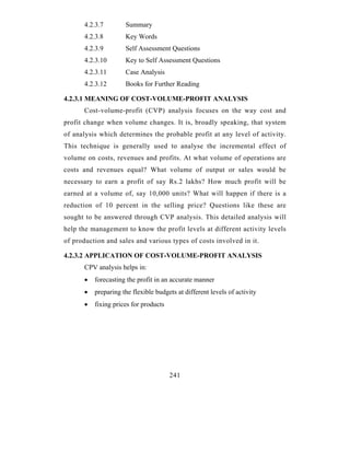4.2.3.7        Summary
      4.2.3.8        Key Words
      4.2.3.9        Self Assessment Questions
      4.2.3.10       Key to Self Assessment Questions
      4.2.3.11       Case Analysis
      4.2.3.12       Books for Further Reading

4.2.3.1 MEANING OF COST-VOLUME-PROFIT ANALYSIS
      Cost-volume-profit (CVP) analysis focuses on the way cost and
profit change when volume changes. It is, broadly speaking, that system
of analysis which determines the probable profit at any level of activity.
This technique is generally used to analyse the incremental effect of
volume on costs, revenues and profits. At what volume of operations are
costs and revenues equal? What volume of output or sales would be
necessary to earn a profit of say Rs.2 lakhs? How much profit will be
earned at a volume of, say 10,000 units? What will happen if there is a
reduction of 10 percent in the selling price? Questions like these are
sought to be answered through CVP analysis. This detailed analysis will
help the management to know the profit levels at different activity levels
of production and sales and various types of costs involved in it.

4.2.3.2 APPLICATION OF COST-VOLUME-PROFIT ANALYSIS
      CPV analysis helps in:
      •   forecasting the profit in an accurate manner
      •   preparing the flexible budgets at different levels of activity
      •   fixing prices for products




                                       241
 