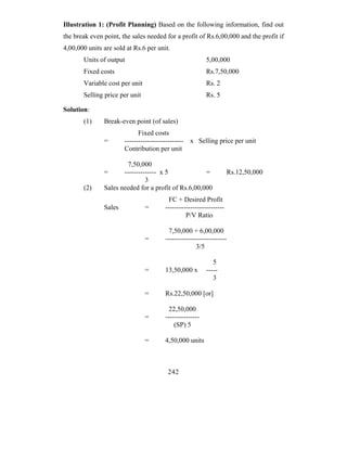 Illustration 1: (Profit Planning) Based on the following information, find out
the break even point, the sales needed for a profit of Rs.6,00,000 and the profit if
4,00,000 units are sold at Rs.6 per unit.
       Units of output                                   5,00,000
       Fixed costs                                       Rs.7,50,000
       Variable cost per unit                            Rs. 2
       Selling price per unit                            Rs. 5

Solution:
       (1)     Break-even point (of sales)
                             Fixed costs
               =       -------------------------- x Selling price per unit
                       Contribution per unit

                        7,50,000
               =      -------------- x 5             =               Rs.12,50,000
                               3
       (2)     Sales needed for a profit of Rs.6,00,000
                                        FC + Desired Profit
               Sales            =      --------------------------
                                                P/V Ratio

                                        7,50,000 + 6,00,000
                                =      ---------------------------
                                                     3/5

                                                            5
                                =      13,50,000 x       -----
                                                            3

                                =      Rs.22,50,000 [or]

                                         22,50,000
                                =      ---------------
                                           (SP) 5

                                =      4,50,000 units



                                        242
 