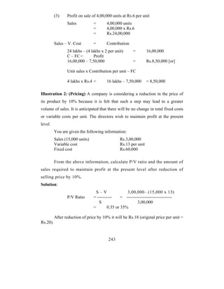 (3)    Profit on sale of 4,00,000 units at Rs.6 per unit
                 Sales           =       4,00,000 units
                                 =       4,00,000 x Rs.6
                                 =       Rs.24,00,000

          Sales – V. Cost        =       Contribution
                 24 lakhs – (4 lakhs x 2 per unit)       =        16,00,000
                 C – FC =        Profit
                 16,00,000 – 7,50,000                    =        Rs.8,50,000 [or]

                 Unit sales x Contribution per unit – FC

                 4 lakhs x Rs.4 =        16 lakhs – 7,50,000      = 8,50,000

Illustration 2: (Pricing) A company is considering a reduction in the price of
its product by 10% because it is felt that such a step may lead to a greater
volume of sales. It is anticipated that there will be no change in total fixed costs
or variable costs per unit. The directors wish to maintain profit at the present
level.
          You are given the following information:
          Sales (15,000 units)                   Rs.3,00,000
          Variable cost                          Rs.13 per unit
          Fixed cost                             Rs.60,000

          From the above information, calculate P/V ratio and the amount of
sales required to maintain profit at the present level after reduction of
selling price by 10%.
Solution:
                                   S–V               3,00,000– (15,000 x 13)
                 P/V Ratio       = ----------     = -------------------------------
                                    S                      3,00,000
                                 =        0.35 or 35%

          After reduction of price by 10% it will be Rs.18 (original price per unit =
Rs.20).


                                          243
 
