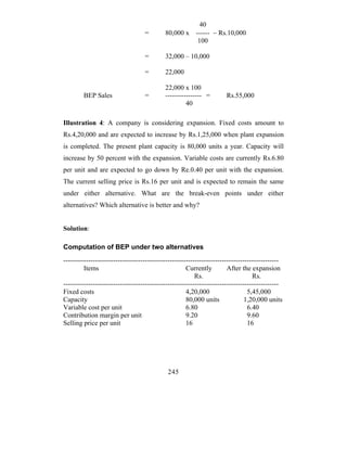 40
                                   =        80,000 x     ------ − Rs.10,000
                                                          100

                                   =        32,000 – 10,000

                                   =        22,000

                                            22,000 x 100
        BEP Sales                  =        ---------------- =        Rs.55,000
                                                     40

Illustration 4: A company is considering expansion. Fixed costs amount to
Rs.4,20,000 and are expected to increase by Rs.1,25,000 when plant expansion
is completed. The present plant capacity is 80,000 units a year. Capacity will
increase by 50 percent with the expansion. Variable costs are currently Rs.6.80
per unit and are expected to go down by Re.0.40 per unit with the expansion.
The current selling price is Rs.16 per unit and is expected to remain the same
under either alternative. What are the break-even points under either
alternatives? Which alternative is better and why?


Solution:

Computation of BEP under two alternatives
-----------------------------------------------------------------------------------------------
         Items                                        Currently         After the expansion
                                                          Rs.                      Rs.
-----------------------------------------------------------------------------------------------
Fixed costs                                           4,20,000                   5,45,000
Capacity                                              80,000 units              1,20,000 units
Variable cost per unit                                6.80                       6.40
Contribution margin per unit                          9.20                       9.60
Selling price per unit                                16                         16




                                             245
 