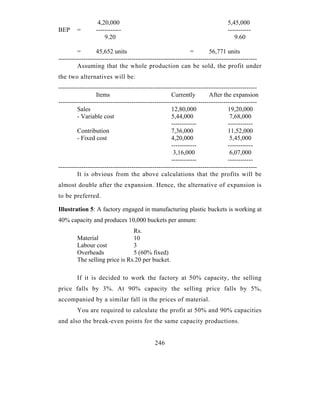 4,20,000                                                     5,45,000
BEP     =        ------------                                                  -----------
                     9.20                                                         9.60

         =        45,652 units                                 =        56,771 units
-----------------------------------------------------------------------------------------------
         Assuming that the whole production can be sold, the profit under
the two alternatives will be:
-----------------------------------------------------------------------------------------------
                  Items                               Currently         After the expansion
-----------------------------------------------------------------------------------------------
         Sales                                        12,80,000                  19,20,000
         - Variable cost                              5,44,000                    7,68,000
                                                      ------------               ------------
         Contribution                                 7,36,000                   11,52,000
         - Fixed cost                                 4,20,000                    5,45,000
                                                      ------------               ------------
                                                       3,16,000                   6,07,000
                                                      ------------               ------------
-----------------------------------------------------------------------------------------------
         It is obvious from the above calculations that the profits will be
almost double after the expansion. Hence, the alternative of expansion is
to be preferred.

Illustration 5: A factory engaged in manufacturing plastic buckets is working at
40% capacity and produces 10,000 buckets per annum:
                               Rs.
        Material               10
        Labour cost            3
        Overheads              5 (60% fixed)
        The selling price is Rs.20 per bucket.

        If it is decided to work the factory at 50% capacity, the selling
price falls by 3%. At 90% capacity the selling price falls by 5%,
accompanied by a similar fall in the prices of material.
        You are required to calculate the profit at 50% and 90% capacities
and also the break-even points for the same capacity productions.


                                             246
 