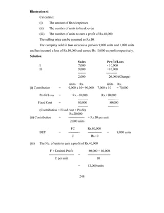 Illustration 6:
        Calculate:
        (i)       The amount of fixed expenses
        (ii)      The number of units to break-even
        (iii)     The number of units to earn a profit of Rs.40,000
        The selling price can be assumed as Rs.10.
        The company sold in two successive periods 9,000 units and 7,000 units
and has incurred a loss of Rs.10,000 and earned Rs.10,000 as profit respectively.
Solution:
                                            Sales                       Profit/Loss
        I                                   7,000                       - 10,000
        II                                  9,000                       +10,000
                                            -------                    ----------
                                            2,000                         20,000 (Change)

                                    units Rs.                         units   Rs.
(i) Contribution           =        9,000 x 10= 90,000         7,000 x 10     = 70,000

        Profit/Loss       =       Rs. -10,000           Rs.+10,000
                                       ---------             ----------
       Fixed Cost      =               80,000                  80,000
                                       ---------             ----------
        (Contribution = Fixed cost + Profit)
                               Rs.20,000
(ii) Contribution      =      --------------- = Rs.10 per unit
                               2,000 units

                                      FC              Rs.80,000
        BEP                =        ---------=        -------------     =     8,000 units
                                       C                 Rs.10

(iii)   The No. of units to earn a profit of Rs.40,000

                   F + Desired Profit                  80,000 + 40,000
                  -----------------------   =         ---------------------
                       C per unit                             10

                                            =         12,000 units


                                             248
 