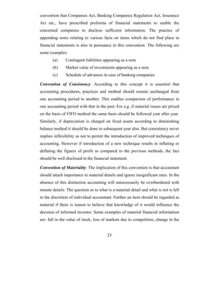 convention that Companies Act, Banking Companies Regulation Act, Insurance
Act etc., have prescribed proforma of financial statements to enable the
concerned companies to disclose sufficient information. The practice of
appending notes relating to various facts on items which do not find place in
financial statements is also in pursuance to this convention. The following are
some examples:
       (a)     Contingent liabilities appearing as a note
       (b)     Market value of investments appearing as a note
       (c)     Schedule of advances in case of banking companies

Convention of Consistency: According to this concept it is essential that
accounting procedures, practices and method should remain unchanged from
one accounting period to another. This enables comparison of performance in
one accounting period with that in the past. For e.g. if material issues are priced
on the basis of FIFO method the same basis should be followed year after year.
Similarly, if depreciation is charged on fixed assets according to diminishing
balance method it should be done in subsequent year also. But consistency never
implies inflexibility as not to permit the introduction of improved techniques of
accounting. However if introduction of a new technique results in inflating or
deflating the figures of profit as compared to the previous methods, the fact
should be well disclosed in the financial statement.

Convention of Materiality: The implication of this convention is that accountant
should attach importance to material details and ignore insignificant ones. In the
absence of this distinction accounting will unnecessarily be overburdened with
minute details. The question as to what is a material detail and what is not is left
to the discretion of individual accountant. Further an item should be regarded as
material if there is reason to believe that knowledge of it would influence the
decision of informed investor. Some examples of material financial information
are: fall in the value of stock, loss of markets due to competition, change in the


                                        25
 