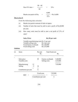 80 – 60
                  New P/V ratio =            ----------        =        25%
                                                80

                                                               4,000
                  Break-even point will be            =        ------- = Rs.16,000
                                                                25%
Illustration 8:
         From the following data calculate:
         (i)      Break-even point in amount of sales in rupees.
         (ii)     Number of units that must be sold to earn a profit of Rs.60,000
                  per year.
         (iii)    How many units must be sold to earn a net profit of 15% of
                  sales?

                  Sales Price                                  Rs.20 per unit
                  Variable manufacturing costs Rs.11 per unit
                  Variable selling costs       Rs.3 per unit
                  Fixed factory overheads      Rs.5,40,000
                  Fixed selling costs          Rs.2,52,000
Solution:
------------------------------------------------------------------------------------------------
(i)      Items                               Per unit          Total fixed cost:
                                                  Rs.                               Rs.
-------------------------------------------------------------------------------------------------
-
         Sales price                         20       Factory overheads          5,40,000
         Variable costs                               Selling costs              2,52,000
                                                                                 ----------
         Manufacturing              11                                           7,92,000
         Selling                     3       14
                                    --       ---
         Contribution per unit                6
-------------------------------------------------------------------------------------------------
                                             Fixed costs                7,92,000
                  BEP =             ------------------------- =         ------------
                                    Contribution per unit                    6



                                              250
 