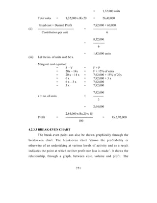 =        1,32,000 units

        Total sales       =        1,32,000 x Rs.20              =        26,40,000

         Fixed cost + Desired Profit                             7,92,000 + 60,000
(ii)    -----------------------------------          =           -----------------------
            Contribution per unit                                             6

                                                                 8,52,000
                                                     =           -----------
                                                                     6

                                                     =           1,42,000 units
(iii)   Let the no. of units sold be x.

        Marginal cost equation:
                      =       S–V                    =           F+P
                      =       20x – 14x              =           F + 15% of sales
                      =       20 x – 14 x            =           7,92,000 + 15% of 20x
                      =       6x                     =           7,92,000 + 3 x
                      =       6x–3x                  =           7,92,000
                      =       3x                     =           7,92,000

                                                                 7,92,000
        x = no. of units                             =           ----------
                                                                     3

                                                     =           2,64,000

                                   2,64,000 x Rs.20 x 15
        Profit            =        ---------------------------            =        Rs.7,92,000
                                                100

4.2.3.3 BREAK-EVEN CHART
        The break-even point can also be shown graphically through the
break-even chart. The break-even chart `shows the profitability or
otherwise of an undertaking at various levels of activity and as a result
indicates the point at which neither profit nor loss is made’. It shows the
relationship, through a graph, between cost, volume and profit. The


                                              251
 