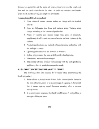break-even point lies at the point of intersection between the total cost
line and the total sales line in the chart. In order to construct the break-
even chart, the following assumptions are made:

Assumptions of Break-even chart
       1. Fixed costs will remain constant and do not change with the level of
          activity.
       2. Costs are bifurcated into fixed and variable costs. Variable costs
          change according to the volume of production.
       3. Prices of variable cost factors (wage rates, price of materials,
          suppliers etc.) will remain unchanged so that variable costs are truly
          variable.
       4. Product specifications and methods of manufacturing and selling will
          not undergo a change.
       5. Operating efficiency will not increase or decrease.
       6. Selling price remains the same at different levels of activity.
       7. Product mix will remain unchanged.
       8. The number of units of sales will coincide with the units produced,
          and hence, there is no closing or opening stock.

4.2.3.4 CONSTRUCTION OF BREAK-EVEN CHART
       The following steps are required to be taken while constructing the
break-even chart:
       1. Sales volume is plotted on the X-axis. Sales volume can be shown in
          the form of rupees, units or as a percentage of capacity. A horizontal
          line is drawn spacing equal distances showing sales at various
          activity levels.
       2. Y axis represents revenues, fixed and variable costs. A vertical line is
          also spaced in equal parts.




                                        252
 