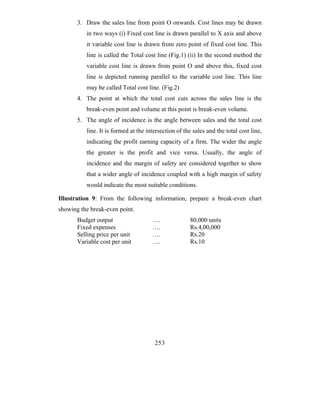 3. Draw the sales line from point O onwards. Cost lines may be drawn
          in two ways (i) Fixed cost line is drawn parallel to X axis and above
          it variable cost line is drawn from zero point of fixed cost line. This
          line is called the Total cost line (Fig.1) (ii) In the second method the
          variable cost line is drawn from point O and above this, fixed cost
          line is depicted running parallel to the variable cost line. This line
          may be called Total cost line. (Fig.2)
       4. The point at which the total cost cuts across the sales line is the
          break-even point and volume at this point is break-even volume.
       5. The angle of incidence is the angle between sales and the total cost
          line. It is formed at the intersection of the sales and the total cost line,
          indicating the profit earning capacity of a firm. The wider the angle
          the greater is the profit and vice versa. Usually, the angle of
          incidence and the margin of safety are considered together to show
          that a wider angle of incidence coupled with a high margin of safety
          would indicate the most suitable conditions.

Illustration 9: From the following information, prepare a break-even chart
showing the break-even point.
       Budget output                  ….              80,000 units
       Fixed expenses                 ….              Rs.4,00,000
       Selling price per unit         ….              Rs.20
       Variable cost per unit         ….              Rs.10




                                       253
 