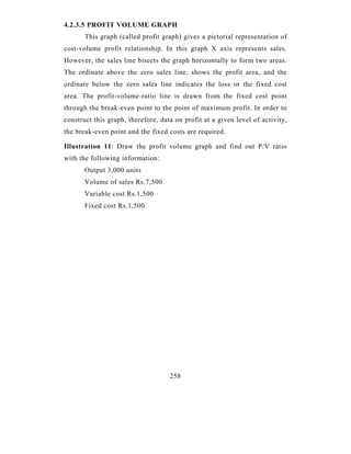 4.2.3.5 PROFIT VOLUME GRAPH
       This graph (called profit graph) gives a pictorial representation of
cost-volume profit relationship. In this graph X axis represents sales.
However, the sales line bisects the graph horizontally to form two areas.
The ordinate above the zero sales line, shows the profit area, and the
ordinate below the zero sales line indicates the loss or the fixed cost
area. The profit-volume-ratio line is drawn from the fixed cost point
through the break-even point to the point of maximum profit. In order to
construct this graph, therefore, data on profit at a given level of activity,
the break-even point and the fixed costs are required.

Illustration 11: Draw the profit volume graph and find out P/V ratio
with the following information:
       Output 3,000 units
       Volume of sales Rs.7,500
       Variable cost Rs.1,500
       Fixed cost Rs.1,500




                                    258
 