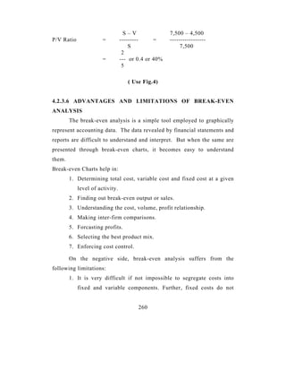 S–V               7,500 – 4,500
P/V Ratio              =         ---------     =     -----------------
                                     S                    7,500
                                  2
                       =         --- or 0.4 or 40%
                                  5

                                    ( Use Fig.4)


4.2.3.6 ADVANTAGES AND LIMITATIONS OF BREAK-EVEN
ANALYSIS
        The break-even analysis is a simple tool employed to graphically
represent accounting data. The data revealed by financial statements and
reports are difficult to understand and interpret. But when the same are
presented through break-even charts, it becomes easy to understand
them.
Break-even Charts help in:
        1. Determining total cost, variable cost and fixed cost at a given
            level of activity.
        2. Finding out break-even output or sales.
        3. Understanding the cost, volume, profit relationship.
        4. Making inter-firm comparisons.
        5. Forcasting profits.
        6. Selecting the best product mix.
        7. Enforcing cost control.

        On the negative side, break-even analysis suffers from the
following limitations:
        1. It is very difficult if not impossible to segregate costs into
            fixed and variable components. Further, fixed costs do not


                                        260
 