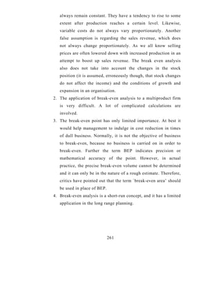 always remain constant. They have a tendency to rise to some
   extent after production reaches a certain level. Likewise,
   variable costs do not always vary proportionately. Another
   false assumption is regarding the sales revenue, which does
   not always change proportionately. As we all know selling
   prices are often lowered down with increased production in an
   attempt to boost up sales revenue. The break even analysis
   also does not take into account the changes in the stock
   position (it is assumed, erroneously though, that stock changes
   do not affect the income) and the conditions of growth and
   expansion in an organisation.
2. The application of break-even analysis to a multiproduct firm
   is very difficult. A lot of complicated calculations are
   involved.
3. The break-even point has only limited importance. At best it
   would help management to indulge in cost reduction in times
   of dull business. Normally, it is not the objective of business
   to break-even, because no business is carried on in order to
   break-even. Further the term BEP indicates precision or
   mathematical accuracy of the point. However, in actual
   practice, the precise break-even volume cannot be determined
   and it can only be in the nature of a rough estimate. Therefore,
   critics have pointed out that the term `break-even area’ should
   be used in place of BEP.
4. Break-even analysis is a short-run concept, and it has a limited
   application in the long range planning.




                              261
 
