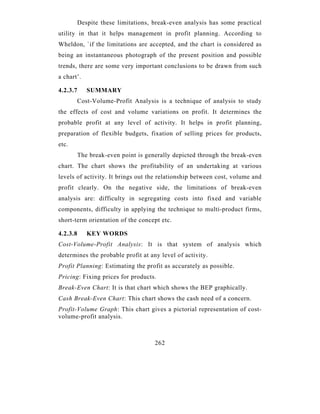 Despite these limitations, break-even analysis has some practical
utility in that it helps management in profit planning. According to
Wheldon, `if the limitations are accepted, and the chart is considered as
being an instantaneous photograph of the present position and possible
trends, there are some very important conclusions to be drawn from such
a chart’.

4.2.3.7      SUMMARY
          Cost-Volume-Profit Analysis is a technique of analysis to study
the effects of cost and volume variations on profit. It determines the
probable profit at any level of activity. It helps in profit planning,
preparation of flexible budgets, fixation of selling prices for products,
etc.
          The break-even point is generally depicted through the break-even
chart. The chart shows the profitability of an undertaking at various
levels of activity. It brings out the relationship between cost, volume and
profit clearly. On the negative side, the limitations of break-even
analysis are: difficulty in segregating costs into fixed and variable
components, difficulty in applying the technique to multi-product firms,
short-term orientation of the concept etc.

4.2.3.8      KEY WORDS
Cost-Volume-Profit Analysis: It is that system of analysis which
determines the probable profit at any level of activity.
Profit Planning: Estimating the profit as accurately as possible.
Pricing: Fixing prices for products.
Break-Even Chart: It is that chart which shows the BEP graphically.
Cash Break-Even Chart: This chart shows the cash need of a concern.
Profit-Volume Graph: This chart gives a pictorial representation of cost-
volume-profit analysis.



                                     262
 