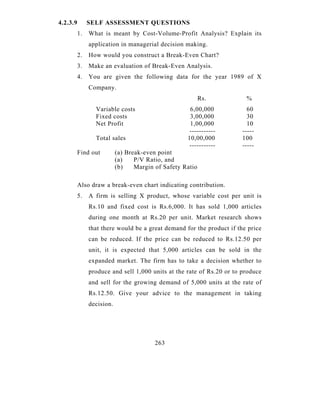 4.2.3.9        SELF ASSESSMENT QUESTIONS
          1.   What is meant by Cost-Volume-Profit Analysis? Explain its
               application in managerial decision making.
          2.   How would you construct a Break-Even Chart?
          3.   Make an evaluation of Break-Even Analysis.
          4.   You are given the following data for the year 1989 of X
               Company.
                                                           Rs.          %
                 Variable costs                      6,00,000            60
                 Fixed costs                         3,00,000            30
                 Net Profit                          1,00,000            10
                                                     -----------       -----
                 Total sales                        10,00,000          100
                                                     -----------       -----
          Find out         (a) Break-even point
                           (a)    P/V Ratio, and
                           (b)    Margin of Safety Ratio

          Also draw a break-even chart indicating contribution.
          5.   A firm is selling X product, whose variable cost per unit is
               Rs.10 and fixed cost is Rs.6,000. It has sold 1,000 articles
               during one month at Rs.20 per unit. Market research shows
               that there would be a great demand for the product if the price
               can be reduced. If the price can be reduced to Rs.12.50 per
               unit, it is expected that 5,000 articles can be sold in the
               expanded market. The firm has to take a decision whether to
               produce and sell 1,000 units at the rate of Rs.20 or to produce
               and sell for the growing demand of 5,000 units at the rate of
               Rs.12.50. Give your advice to the management in taking
               decision.




                                         263
 