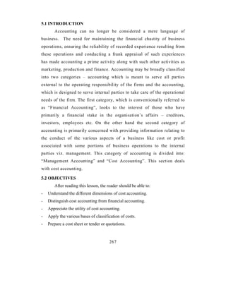 5.1 INTRODUCTION
       Accounting can no longer be considered a mere language of
business.   The need for maintaining the financial chastity of business
operations, ensuring the reliability of recorded experience resulting from
these operations and conducting a frank appraisal of such experiences
has made accounting a prime activity along with such other activities as
marketing, production and finance. Accounting may be broadly classified
into two categories – accounting which is meant to serve all parties
external to the operating responsibility of the firms and the accounting,
which is designed to serve internal parties to take care of the operational
needs of the firm. The first category, which is conventionally referred to
as “Financial Accounting”, looks to the interest of those who have
primarily a financial stake in the organisation’s affairs – creditors,
investors, employees etc. On the other hand the second category of
accounting is primarily concerned with providing information relating to
the conduct of the various aspects of a business like cost or profit
associated with some portions of business operations to the internal
parties viz. management. This category of accounting is divided into:
“Management Accounting” and “Cost Accounting”. This section deals
with cost accounting.

5.2 OBJECTIVES
       After reading this lesson, the reader should be able to:
-   Understand the different dimensions of cost accounting.
-   Distinguish cost accounting from financial accounting.
-   Appreciate the utility of cost accounting.
-   Apply the various bases of classification of costs.
-   Prepare a cost sheet or tender or quotations.



                                       267
 