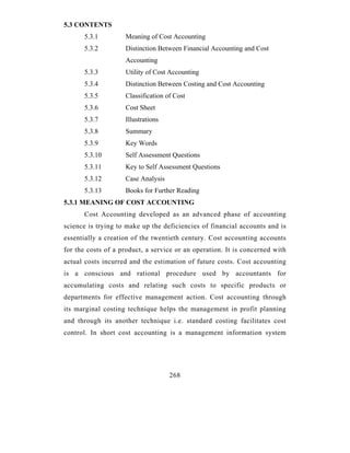 5.3 CONTENTS
      5.3.1         Meaning of Cost Accounting
      5.3.2         Distinction Between Financial Accounting and Cost
                    Accounting
      5.3.3         Utility of Cost Accounting
      5.3.4         Distinction Between Costing and Cost Accounting
      5.3.5         Classification of Cost
      5.3.6         Cost Sheet
      5.3.7         Illustrations
      5.3.8         Summary
      5.3.9         Key Words
      5.3.10        Self Assessment Questions
      5.3.11        Key to Self Assessment Questions
      5.3.12        Case Analysis
      5.3.13        Books for Further Reading
5.3.1 MEANING OF COST ACCOUNTING
      Cost Accounting developed as an advanced phase of accounting
science is trying to make up the deficiencies of financial accounts and is
essentially a creation of the twentieth century. Cost accounting accounts
for the costs of a product, a service or an operation. It is concerned with
actual costs incurred and the estimation of future costs. Cost accounting
is a conscious and rational procedure used by accountants for
accumulating costs and relating such costs to specific products or
departments for effective management action. Cost accounting through
its marginal costing technique helps the management in profit planning
and through its another technique i.e. standard costing facilitates cost
control. In short cost accounting is a management information system




                                    268
 