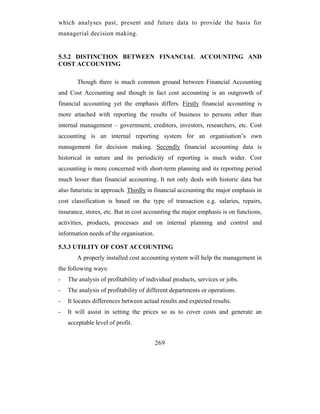 which analyses past, present and future data to provide the basis for
managerial decision making.


5.3.2 DISTINCTION BETWEEN FINANCIAL ACCOUNTING AND
COST ACCOUNTING

       Though there is much common ground between Financial Accounting
and Cost Accounting and though in fact cost accounting is an outgrowth of
financial accounting yet the emphasis differs. Firstly financial accounting is
more attached with reporting the results of business to persons other than
internal management – government, creditors, investors, researchers, etc. Cost
accounting is an internal reporting system for an organisation’s own
management for decision making. Secondly financial accounting data is
historical in nature and its periodicity of reporting is much wider. Cost
accounting is more concerned with short-term planning and its reporting period
much lesser than financial accounting. It not only deals with historic data but
also futuristic in approach. Thirdly in financial accounting the major emphasis in
cost classification is based on the type of transaction e.g. salaries, repairs,
insurance, stores, etc. But in cost accounting the major emphasis is on functions,
activities, products, processes and on internal planning and control and
information needs of the organisation.

5.3.3 UTILITY OF COST ACCOUNTING
       A properly installed cost accounting system will help the management in
the following ways:
-   The analysis of profitability of individual products, services or jobs.
-   The analysis of profitability of different departments or operations.
-   It locates differences between actual results and expected results.
-   It will assist in setting the prices so as to cover costs and generate an
    acceptable level of profit.


                                         269
 