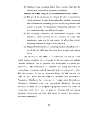(b) Members being accounting bodies from countries other than the
           nine above which seek and are granted membership.
      The need for an IAS Program has been attributed to three factors:
      (a) The growth in international investment. Investors in international
          capital markets are to make decisions based on published accounting
          which are based on accounting policies and which again vary from
          country to country. The International Accounting Statements will
          help investors to make more efficient decisions.
      (b) The increasing prominence of multinational enterprises. Such
          enterprises render accounts for the countries in which their
          shareholders reside and in local country in which they operate,
          accounting standards will help to avoid confusion.
      (c) The growth in the number of accounting standard setting bodies. It is
          hoped that the IASC can harmonise these separate rule making
          efforts.
      The objective of the IASC is `to formulate and publish in the
public interest standards to be observed in the presentation of audited
financial statements and to promote their world-wide acceptance and
observance’. The formulation of standards will bring uniformity in
terminology, procedure, method, approach and presentation of results.
The International Accounting Standards Board (IASB) replaced the
IASC in 2001. Since then the IASB has amended some International
Accounting Standards, has proposed to replace some International
Accounting Standards with new International Financial Reporting
Standards (IFRSs) and has adopted or proposed certain new IFRSs on
topics for which there was no previous International Accounting
Standards. Since its inception the IASC has so far issued 41 International
Accounting Standards.



                                     27
 