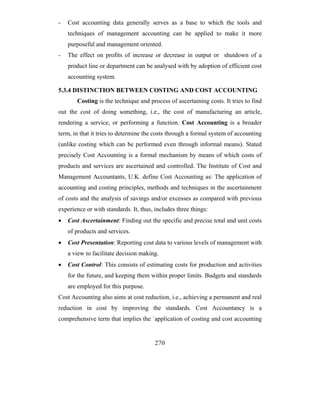 -   Cost accounting data generally serves as a base to which the tools and
    techniques of management accounting can be applied to make it more
    purposeful and management oriented.
-   The effect on profits of increase or decrease in output or shutdown of a
    product line or department can be analysed with by adoption of efficient cost
    accounting system.

5.3.4 DISTINCTION BETWEEN COSTING AND COST ACCOUNTING
       Costing is the technique and process of ascertaining costs. It tries to find
out the cost of doing something, i.e., the cost of manufacturing an article,
rendering a service, or performing a function. Cost Accounting is a broader
term, in that it tries to determine the costs through a formal system of accounting
(unlike costing which can be performed even through informal means). Stated
precisely Cost Accounting is a formal mechanism by means of which costs of
products and services are ascertained and controlled. The Institute of Cost and
Management Accountants, U.K. define Cost Accounting as: The application of
accounting and costing principles, methods and techniques in the ascertainment
of costs and the analysis of savings and/or excesses as compared with previous
experience or with standards. It, thus, includes three things:
•   Cost Ascertainment: Finding out the specific and precise total and unit costs
    of products and services.
•   Cost Presentation: Reporting cost data to various levels of management with
    a view to facilitate decision making.
•   Cost Control: This consists of estimating costs for production and activities
    for the future, and keeping them within proper limits. Budgets and standards
    are employed for this purpose.
Cost Accounting also aims at cost reduction, i.e., achieving a permanent and real
reduction in cost by improving the standards. Cost Accountancy is a
comprehensive term that implies the `application of costing and cost accounting


                                        270
 