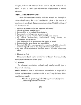 principles, methods and techniques to the science, art and practice of cost
control’. It seeks to control costs and ascertain the profitability of business
operations.

5.3.5 CLASSIFICATION OF COST
        In the process of cost accounting, costs are arranged and rearranged in
various classifications. The term `classification’ refers to the process of
grouping costs according to their common characteristics. The different bases of
cost classification are:
1.  By nature or elements (materials, labour and overheads)
2.  By time (historical, pre-determined)
3.  By traceability to the product (direct, indirect)
4.  By association with the product (product, period)
5.  By changes in activity or volume (fixed, variable, semi-variable)
6.  By function (manufacturing, administrative, selling, research and
    development, pre-production)
7. By relationship with the accounting period (capital, revenue)
8. By controllability (controllable, non-controllable)
9. By analytical/decision-making purpose (opportunity, sunk, differential, joint,
    common, imputed, out-of-pocket, marginal, uniform, replacement)
10. By other reasons (conversion, traceable, normal, avoidable, unavoidable,
    total)

1. Elements of Cost
     The elements of costs are the essential part of the cost. There are, broadly,
three elements of cost, as explained below:
(A) Material
      The substance from which the produce is made is called material. It can be
direct as well as indirect.
i) Direct Material: It refers to those materials which become an integral part of
the final product and can be easily traceable to specific physical units. Direct
materials, thus, include:
        1. All materials specifically purchased for a particular job or process.
        2. Components purchased or produced.


                                       271
 