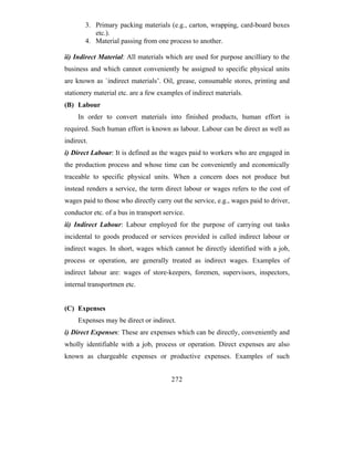 3. Primary packing materials (e.g., carton, wrapping, card-board boxes
           etc.).
        4. Material passing from one process to another.

ii) Indirect Material: All materials which are used for purpose ancilliary to the
business and which cannot conveniently be assigned to specific physical units
are known as `indirect materials’. Oil, grease, consumable stores, printing and
stationery material etc. are a few examples of indirect materials.
(B) Labour
     In order to convert materials into finished products, human effort is
required. Such human effort is known as labour. Labour can be direct as well as
indirect.
i) Direct Labour: It is defined as the wages paid to workers who are engaged in
the production process and whose time can be conveniently and economically
traceable to specific physical units. When a concern does not produce but
instead renders a service, the term direct labour or wages refers to the cost of
wages paid to those who directly carry out the service, e.g., wages paid to driver,
conductor etc. of a bus in transport service.
ii) Indirect Labour: Labour employed for the purpose of carrying out tasks
incidental to goods produced or services provided is called indirect labour or
indirect wages. In short, wages which cannot be directly identified with a job,
process or operation, are generally treated as indirect wages. Examples of
indirect labour are: wages of store-keepers, foremen, supervisors, inspectors,
internal transportmen etc.


(C) Expenses
     Expenses may be direct or indirect.
i) Direct Expenses: These are expenses which can be directly, conveniently and
wholly identifiable with a job, process or operation. Direct expenses are also
known as chargeable expenses or productive expenses. Examples of such


                                        272
 